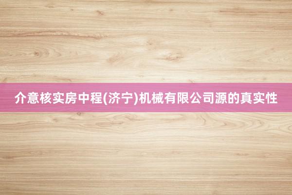 介意核实房中程(济宁)机械有限公司源的真实性